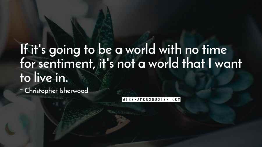 Christopher Isherwood Quotes: If it's going to be a world with no time for sentiment, it's not a world that I want to live in.