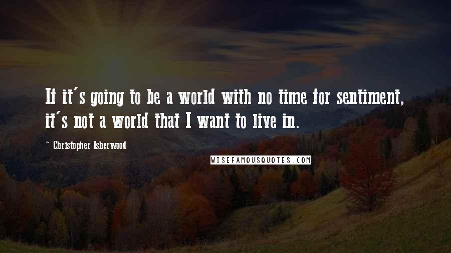 Christopher Isherwood Quotes: If it's going to be a world with no time for sentiment, it's not a world that I want to live in.