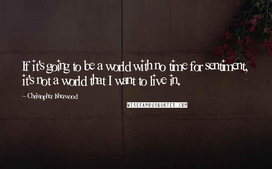 Christopher Isherwood Quotes: If it's going to be a world with no time for sentiment, it's not a world that I want to live in.