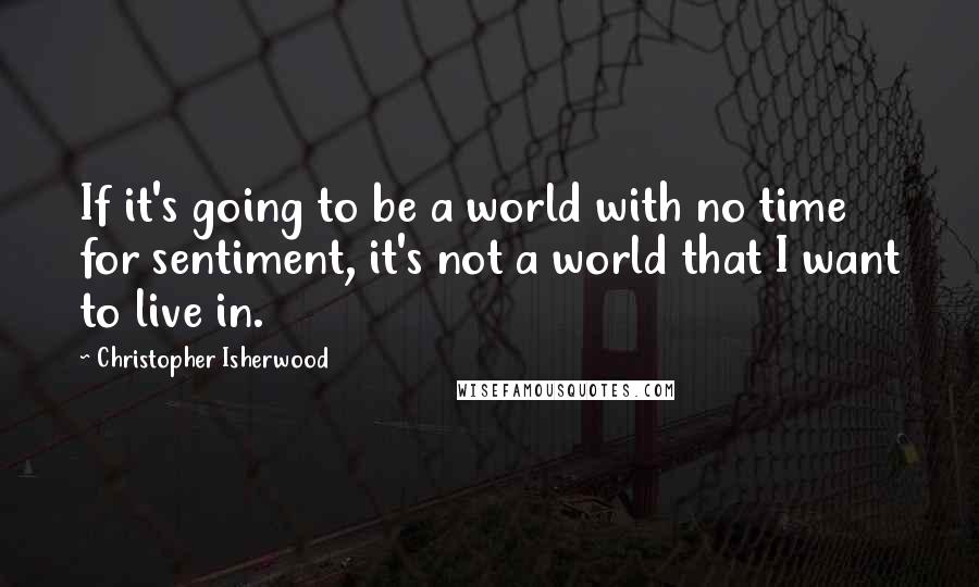 Christopher Isherwood Quotes: If it's going to be a world with no time for sentiment, it's not a world that I want to live in.