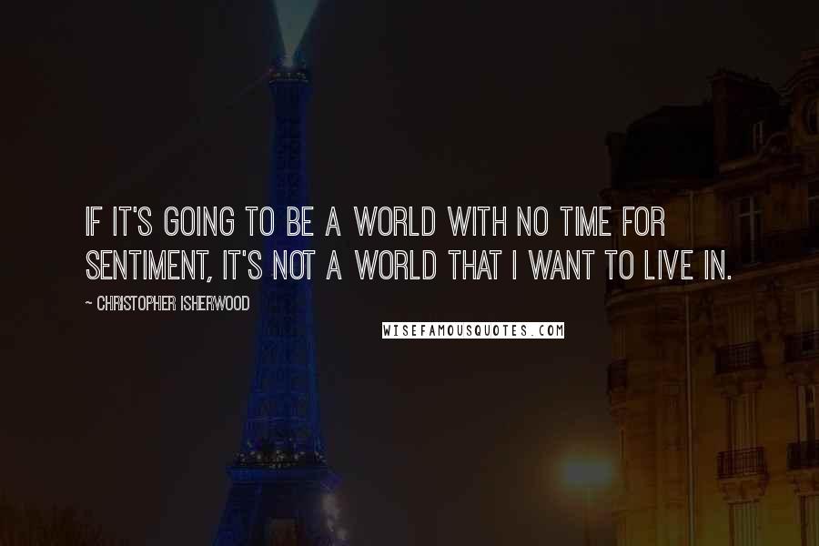 Christopher Isherwood Quotes: If it's going to be a world with no time for sentiment, it's not a world that I want to live in.