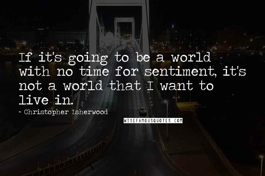 Christopher Isherwood Quotes: If it's going to be a world with no time for sentiment, it's not a world that I want to live in.