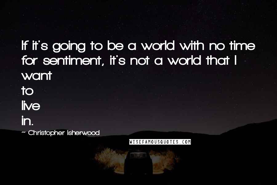 Christopher Isherwood Quotes: If it's going to be a world with no time for sentiment, it's not a world that I want to live in.