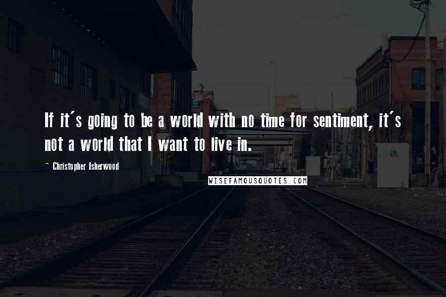 Christopher Isherwood Quotes: If it's going to be a world with no time for sentiment, it's not a world that I want to live in.