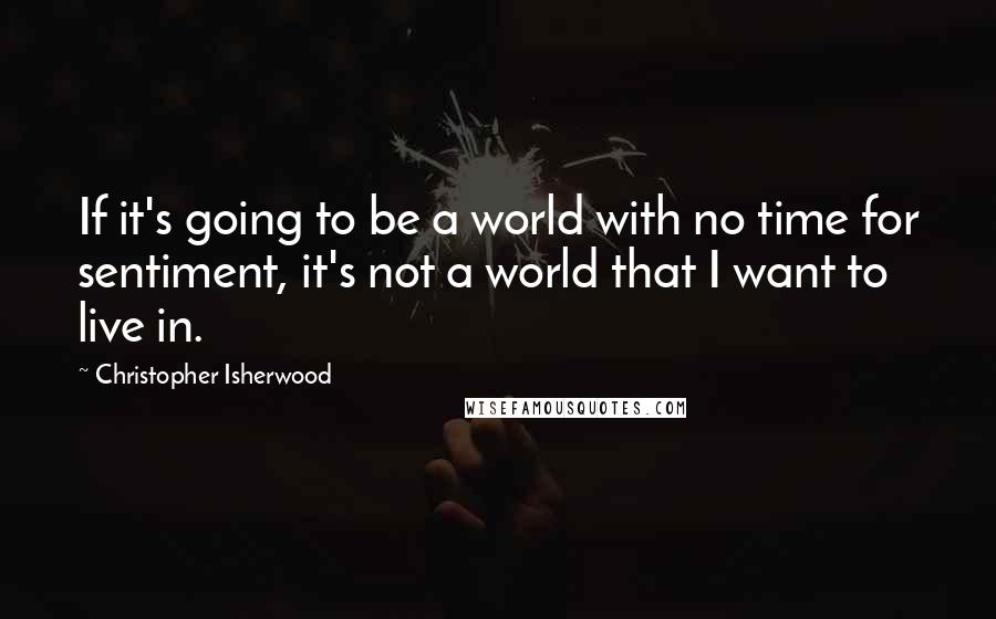 Christopher Isherwood Quotes: If it's going to be a world with no time for sentiment, it's not a world that I want to live in.