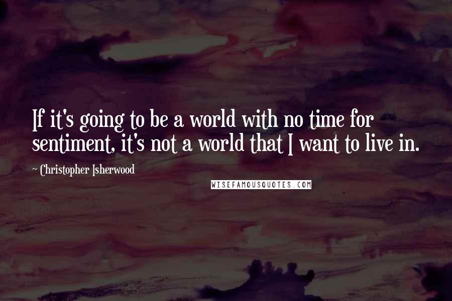 Christopher Isherwood Quotes: If it's going to be a world with no time for sentiment, it's not a world that I want to live in.