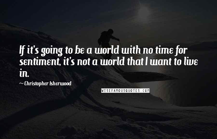 Christopher Isherwood Quotes: If it's going to be a world with no time for sentiment, it's not a world that I want to live in.