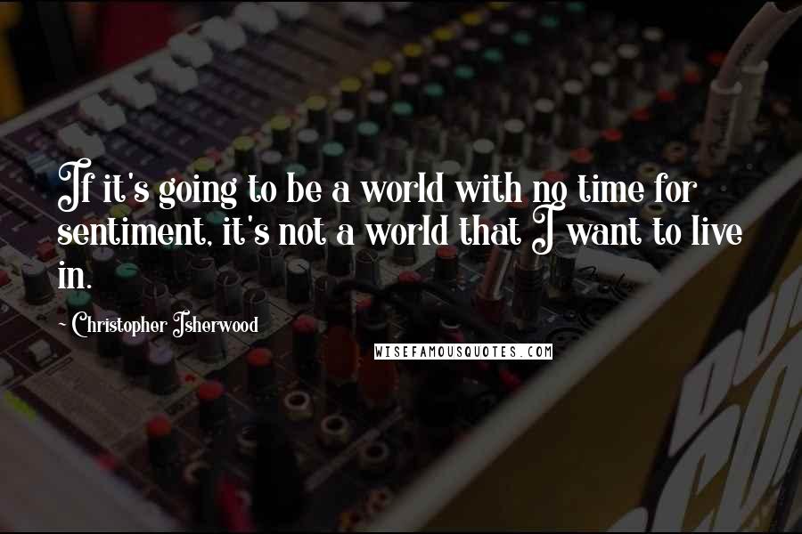 Christopher Isherwood Quotes: If it's going to be a world with no time for sentiment, it's not a world that I want to live in.