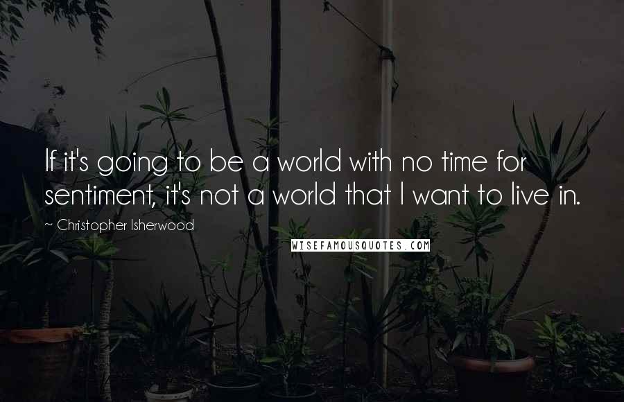 Christopher Isherwood Quotes: If it's going to be a world with no time for sentiment, it's not a world that I want to live in.