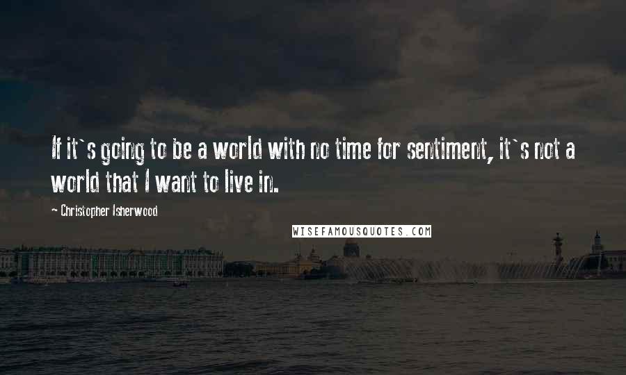 Christopher Isherwood Quotes: If it's going to be a world with no time for sentiment, it's not a world that I want to live in.