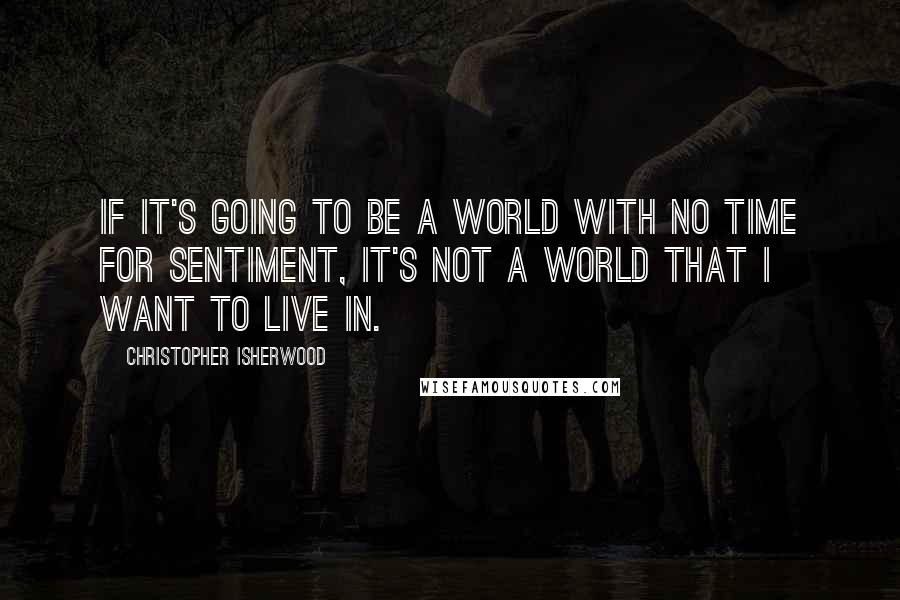 Christopher Isherwood Quotes: If it's going to be a world with no time for sentiment, it's not a world that I want to live in.