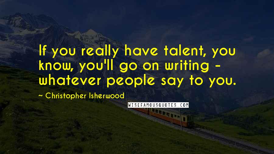 Christopher Isherwood Quotes: If you really have talent, you know, you'll go on writing - whatever people say to you.