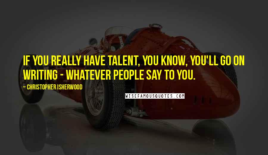 Christopher Isherwood Quotes: If you really have talent, you know, you'll go on writing - whatever people say to you.