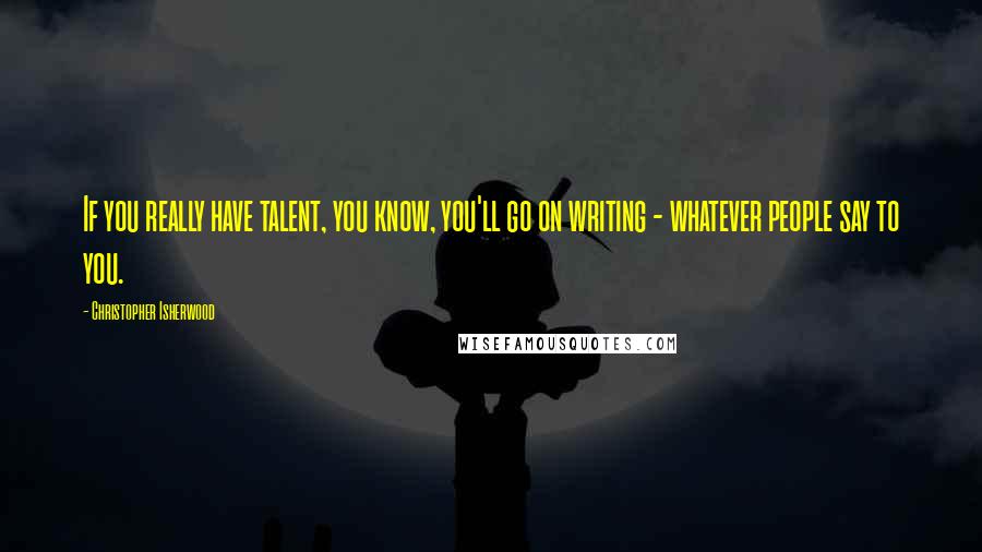 Christopher Isherwood Quotes: If you really have talent, you know, you'll go on writing - whatever people say to you.