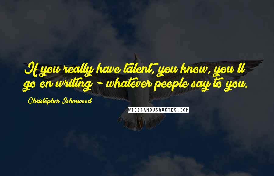 Christopher Isherwood Quotes: If you really have talent, you know, you'll go on writing - whatever people say to you.