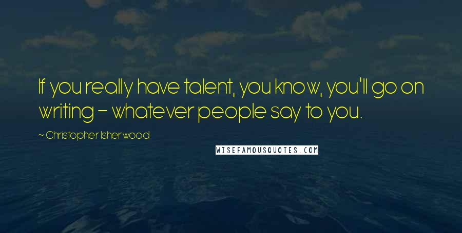 Christopher Isherwood Quotes: If you really have talent, you know, you'll go on writing - whatever people say to you.