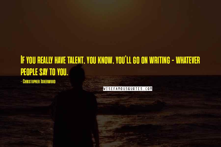 Christopher Isherwood Quotes: If you really have talent, you know, you'll go on writing - whatever people say to you.