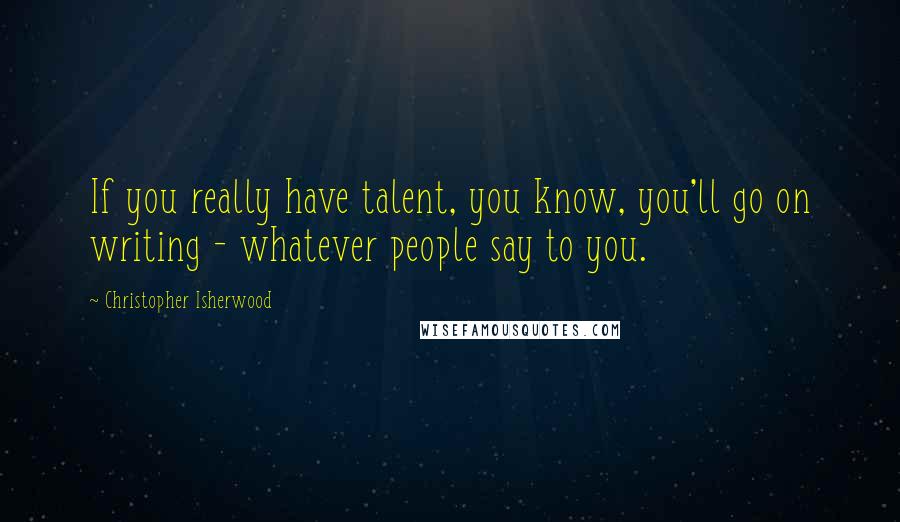 Christopher Isherwood Quotes: If you really have talent, you know, you'll go on writing - whatever people say to you.