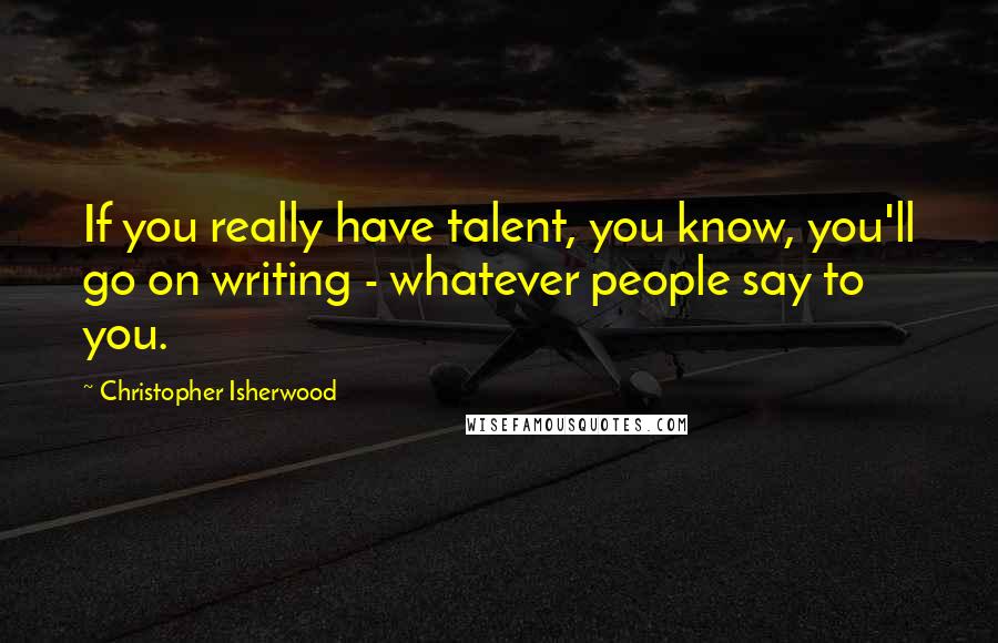 Christopher Isherwood Quotes: If you really have talent, you know, you'll go on writing - whatever people say to you.