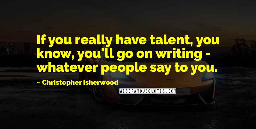 Christopher Isherwood Quotes: If you really have talent, you know, you'll go on writing - whatever people say to you.