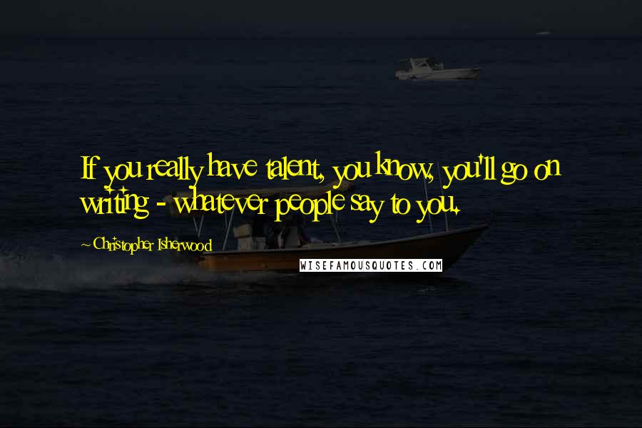 Christopher Isherwood Quotes: If you really have talent, you know, you'll go on writing - whatever people say to you.