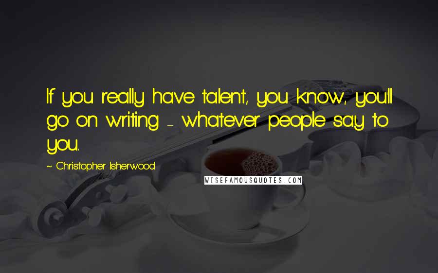 Christopher Isherwood Quotes: If you really have talent, you know, you'll go on writing - whatever people say to you.