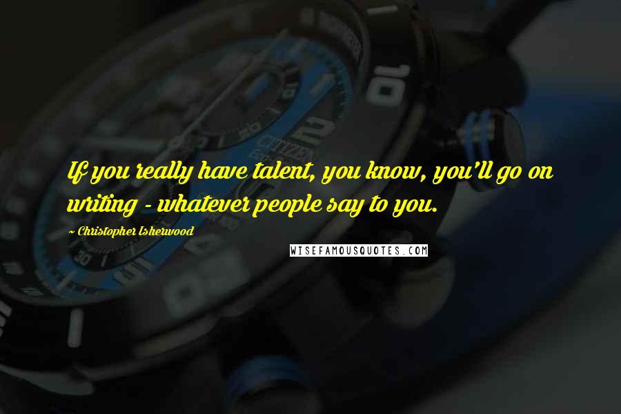 Christopher Isherwood Quotes: If you really have talent, you know, you'll go on writing - whatever people say to you.