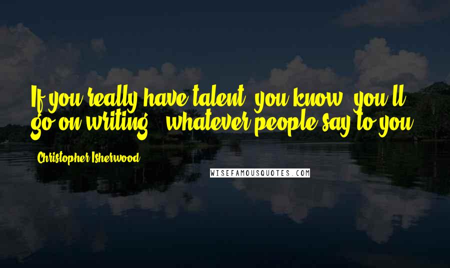 Christopher Isherwood Quotes: If you really have talent, you know, you'll go on writing - whatever people say to you.