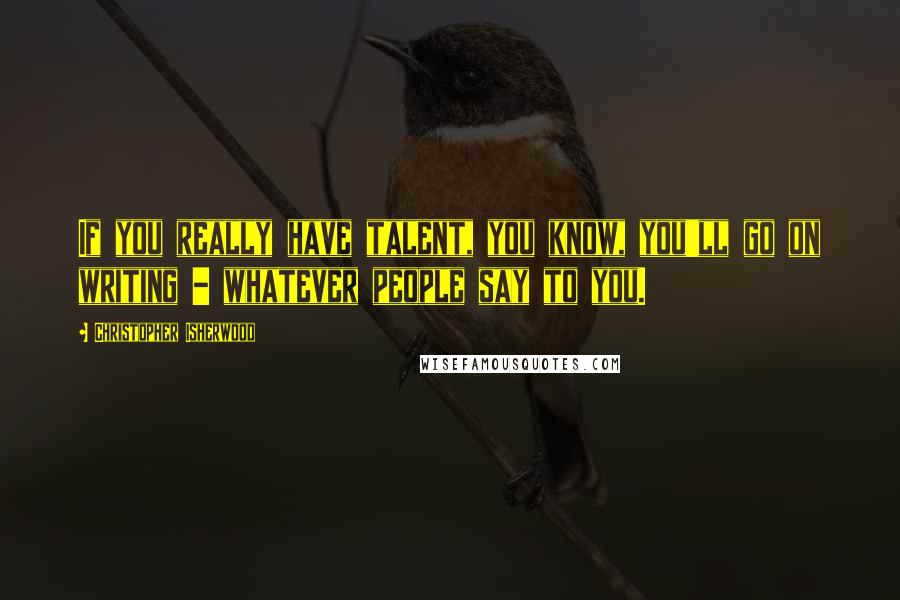 Christopher Isherwood Quotes: If you really have talent, you know, you'll go on writing - whatever people say to you.