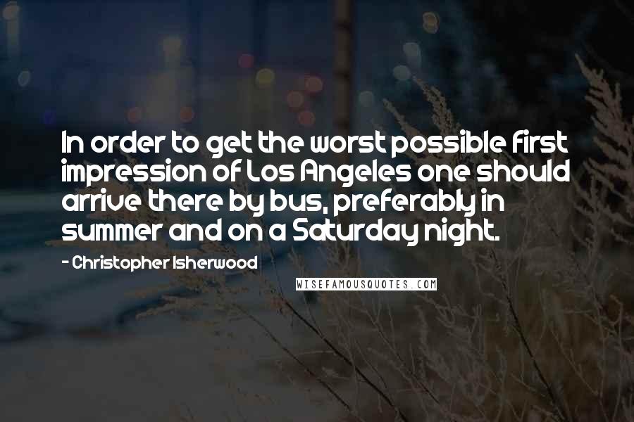 Christopher Isherwood Quotes: In order to get the worst possible first impression of Los Angeles one should arrive there by bus, preferably in summer and on a Saturday night.