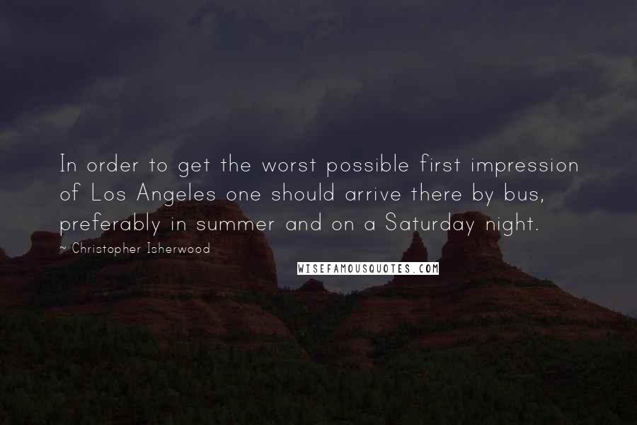 Christopher Isherwood Quotes: In order to get the worst possible first impression of Los Angeles one should arrive there by bus, preferably in summer and on a Saturday night.