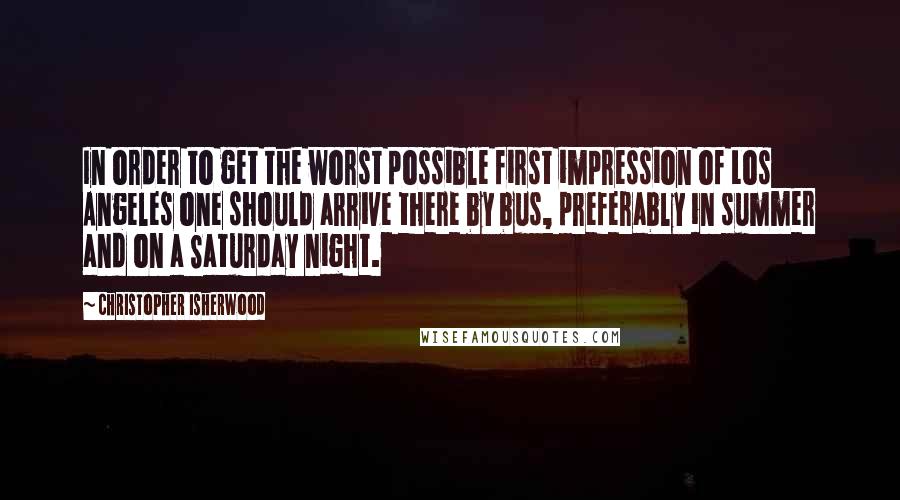 Christopher Isherwood Quotes: In order to get the worst possible first impression of Los Angeles one should arrive there by bus, preferably in summer and on a Saturday night.