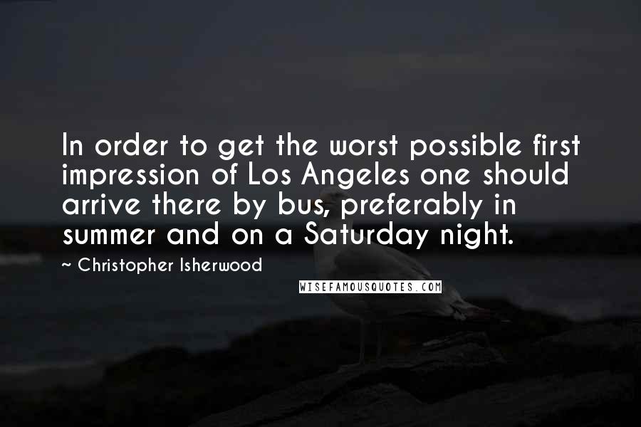 Christopher Isherwood Quotes: In order to get the worst possible first impression of Los Angeles one should arrive there by bus, preferably in summer and on a Saturday night.