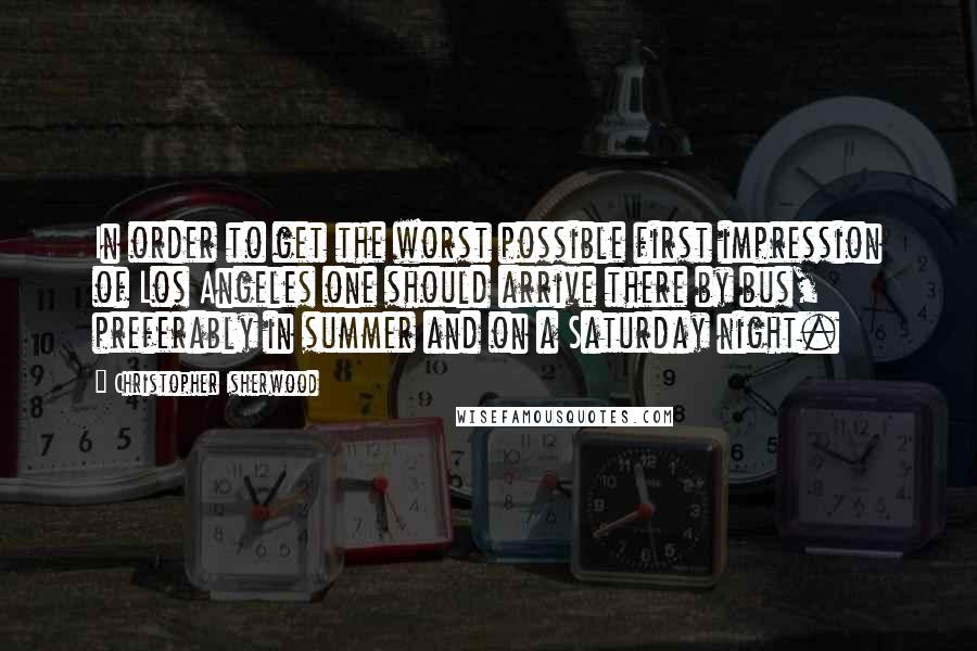 Christopher Isherwood Quotes: In order to get the worst possible first impression of Los Angeles one should arrive there by bus, preferably in summer and on a Saturday night.