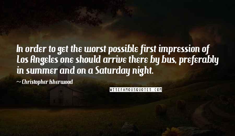 Christopher Isherwood Quotes: In order to get the worst possible first impression of Los Angeles one should arrive there by bus, preferably in summer and on a Saturday night.