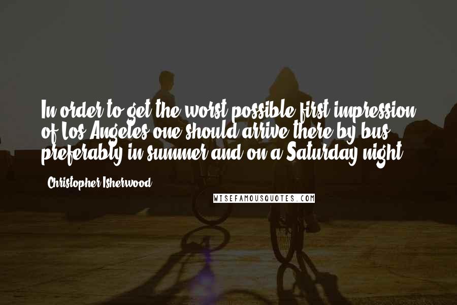 Christopher Isherwood Quotes: In order to get the worst possible first impression of Los Angeles one should arrive there by bus, preferably in summer and on a Saturday night.