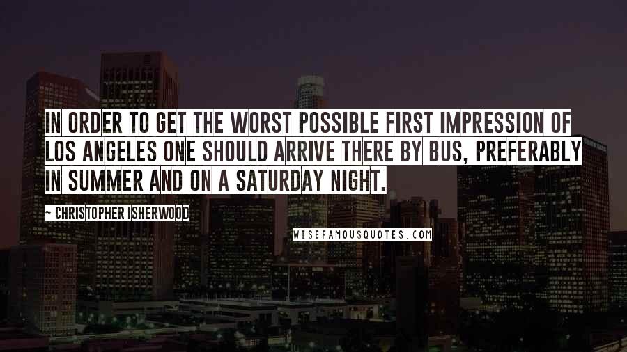 Christopher Isherwood Quotes: In order to get the worst possible first impression of Los Angeles one should arrive there by bus, preferably in summer and on a Saturday night.