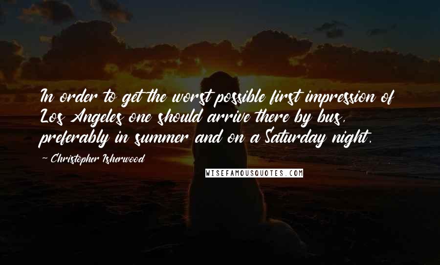 Christopher Isherwood Quotes: In order to get the worst possible first impression of Los Angeles one should arrive there by bus, preferably in summer and on a Saturday night.