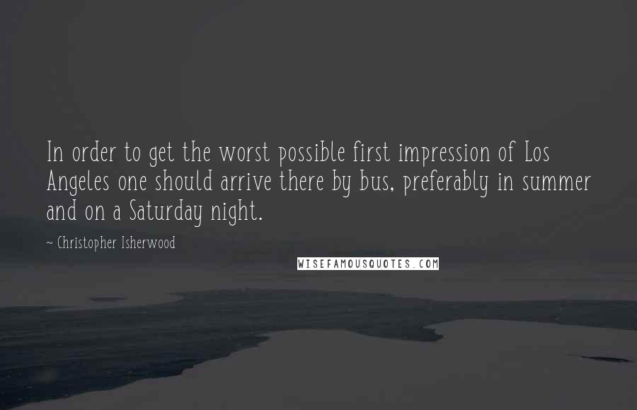 Christopher Isherwood Quotes: In order to get the worst possible first impression of Los Angeles one should arrive there by bus, preferably in summer and on a Saturday night.