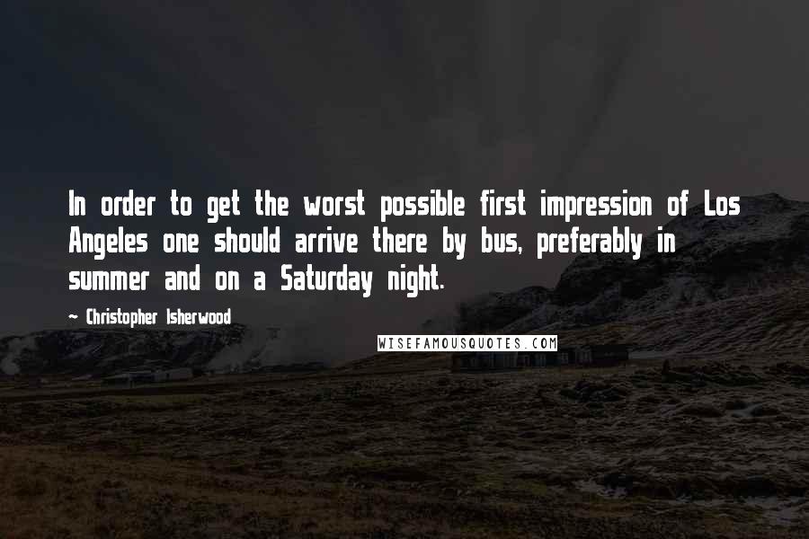 Christopher Isherwood Quotes: In order to get the worst possible first impression of Los Angeles one should arrive there by bus, preferably in summer and on a Saturday night.