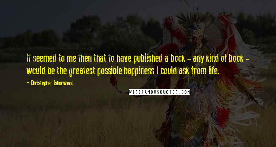 Christopher Isherwood Quotes: It seemed to me then that to have published a book - any kind of book - would be the greatest possible happiness I could ask from life.