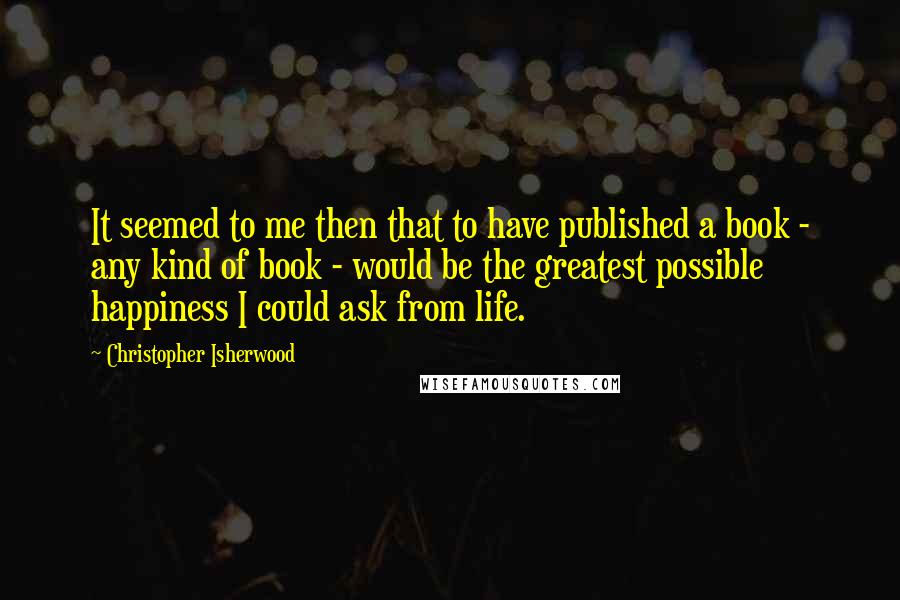 Christopher Isherwood Quotes: It seemed to me then that to have published a book - any kind of book - would be the greatest possible happiness I could ask from life.