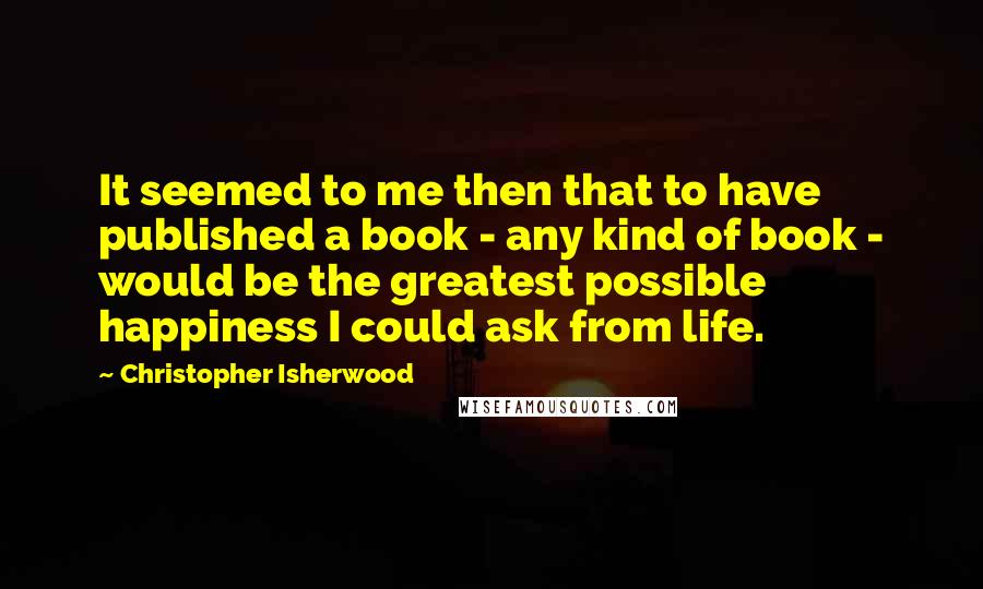 Christopher Isherwood Quotes: It seemed to me then that to have published a book - any kind of book - would be the greatest possible happiness I could ask from life.