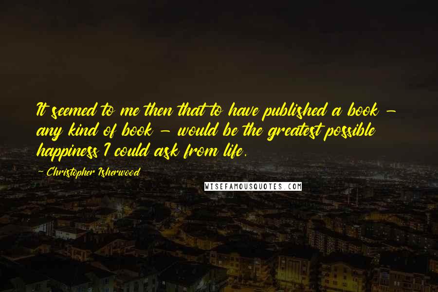 Christopher Isherwood Quotes: It seemed to me then that to have published a book - any kind of book - would be the greatest possible happiness I could ask from life.