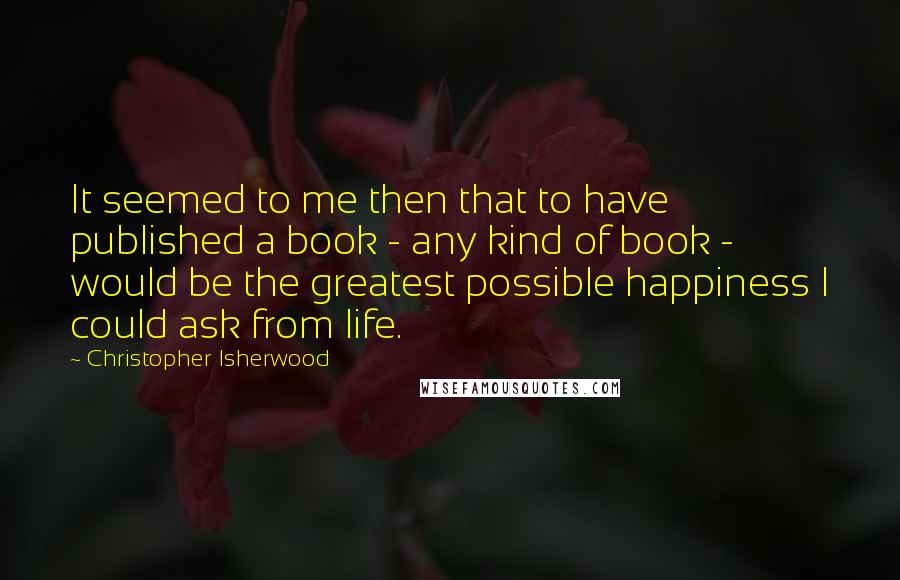 Christopher Isherwood Quotes: It seemed to me then that to have published a book - any kind of book - would be the greatest possible happiness I could ask from life.