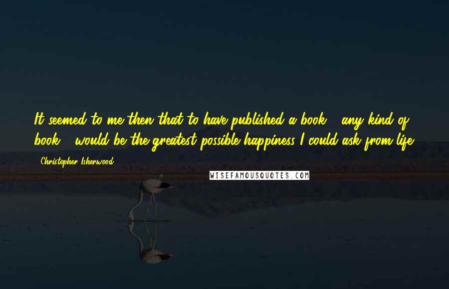 Christopher Isherwood Quotes: It seemed to me then that to have published a book - any kind of book - would be the greatest possible happiness I could ask from life.