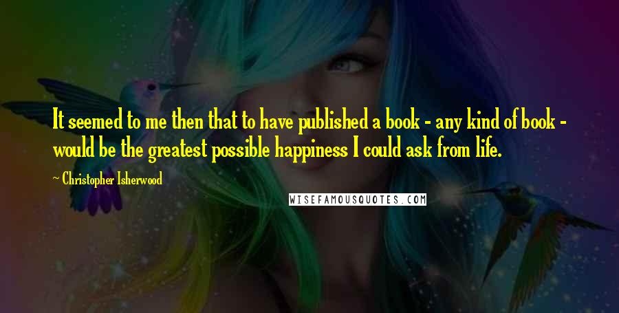 Christopher Isherwood Quotes: It seemed to me then that to have published a book - any kind of book - would be the greatest possible happiness I could ask from life.