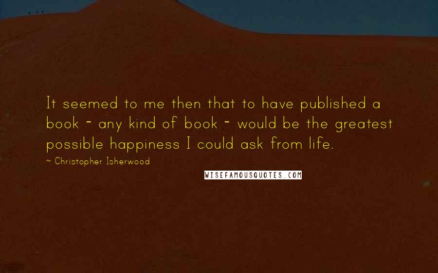 Christopher Isherwood Quotes: It seemed to me then that to have published a book - any kind of book - would be the greatest possible happiness I could ask from life.