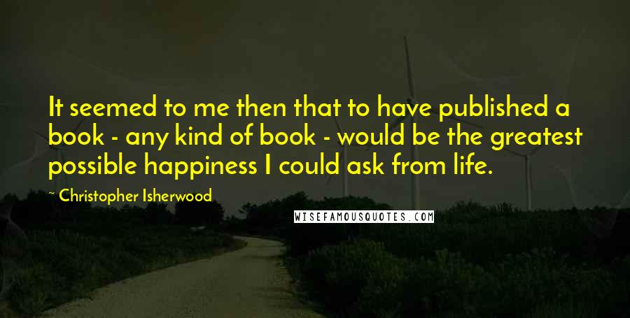 Christopher Isherwood Quotes: It seemed to me then that to have published a book - any kind of book - would be the greatest possible happiness I could ask from life.