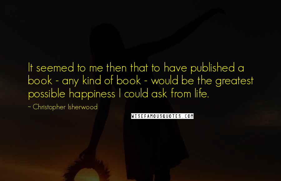 Christopher Isherwood Quotes: It seemed to me then that to have published a book - any kind of book - would be the greatest possible happiness I could ask from life.